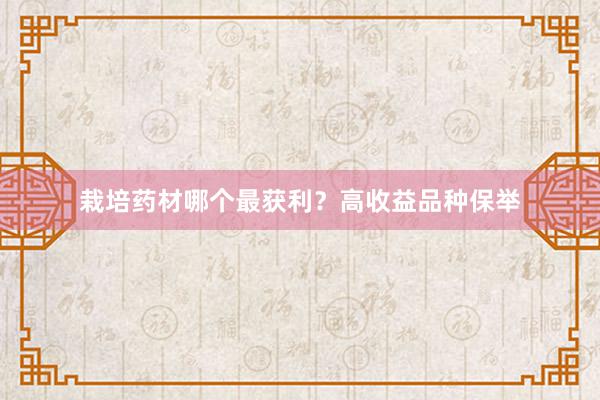 栽培药材哪个最获利?高收益品种保举